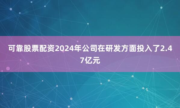 可靠股票配资2024年公司在研发方面投入了2.47亿元