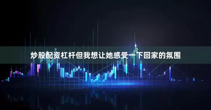 炒股配资杠杆但我想让她感受一下回家的氛围