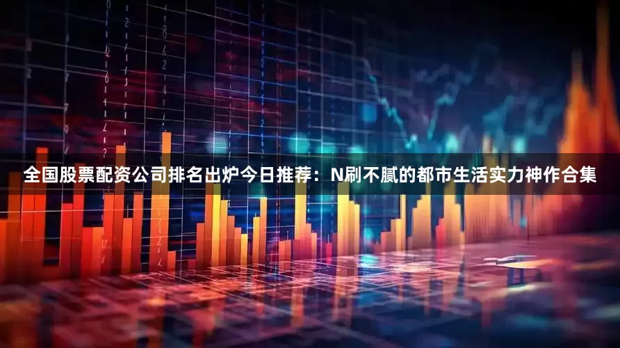 全国股票配资公司排名出炉今日推荐：N刷不腻的都市生活实力神作合集