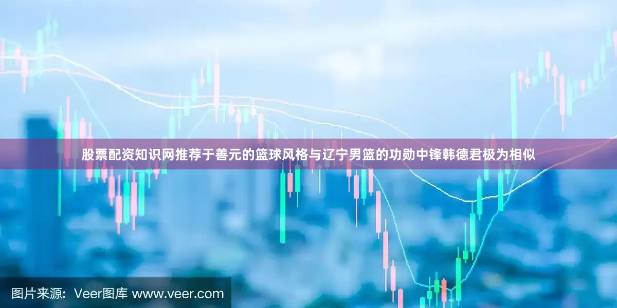 股票配资知识网推荐于善元的篮球风格与辽宁男篮的功勋中锋韩德君极为相似