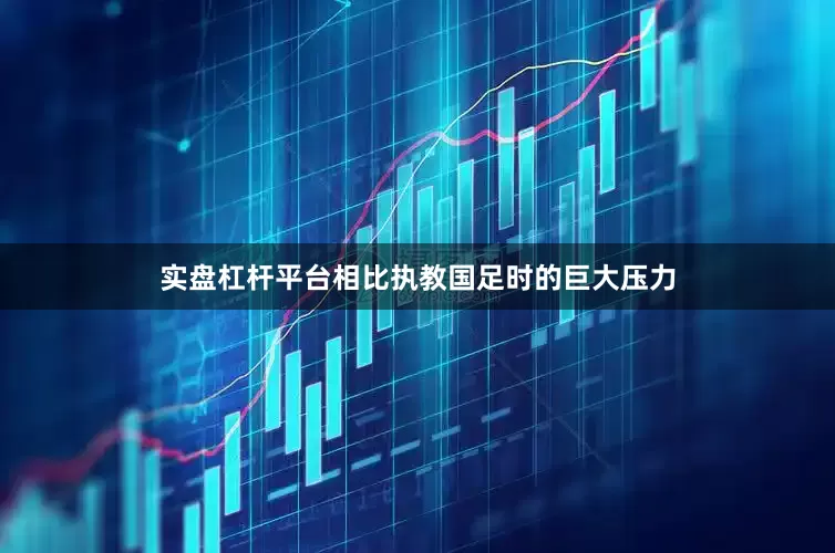 实盘杠杆平台相比执教国足时的巨大压力