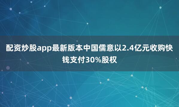 配资炒股app最新版本中国儒意以2.4亿元收购快钱支付30%股权