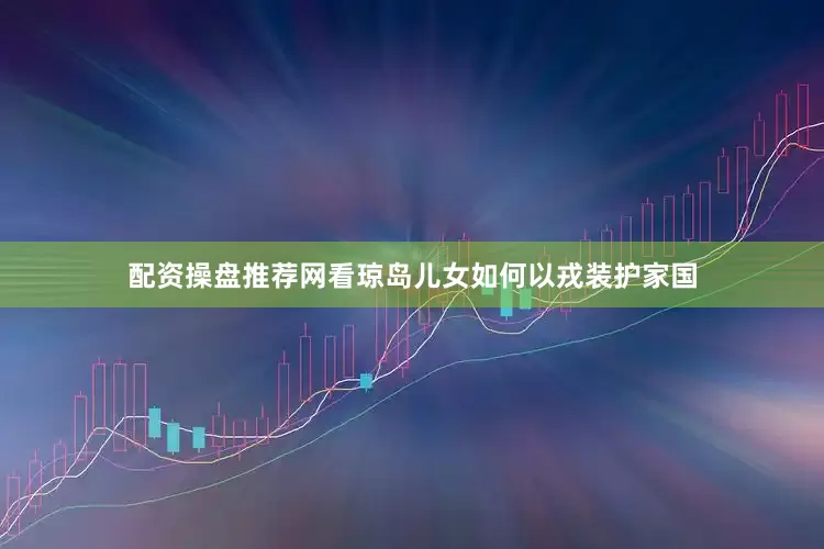 配资操盘推荐网看琼岛儿女如何以戎装护家国