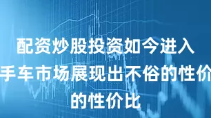 配资炒股投资如今进入二手车市场展现出不俗的性价比