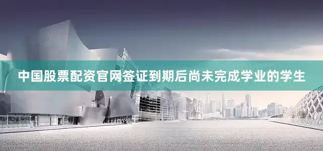中国股票配资官网签证到期后尚未完成学业的学生