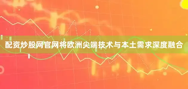 配资炒股网官网将欧洲尖端技术与本土需求深度融合