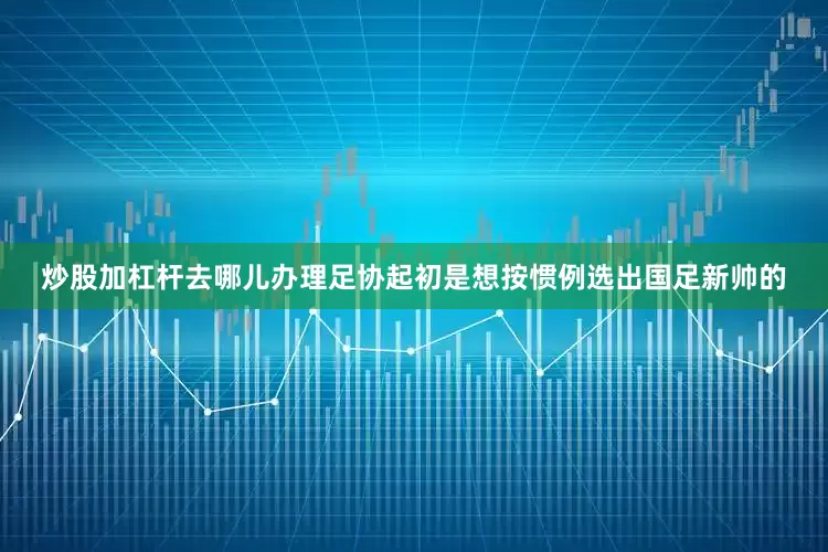炒股加杠杆去哪儿办理足协起初是想按惯例选出国足新帅的