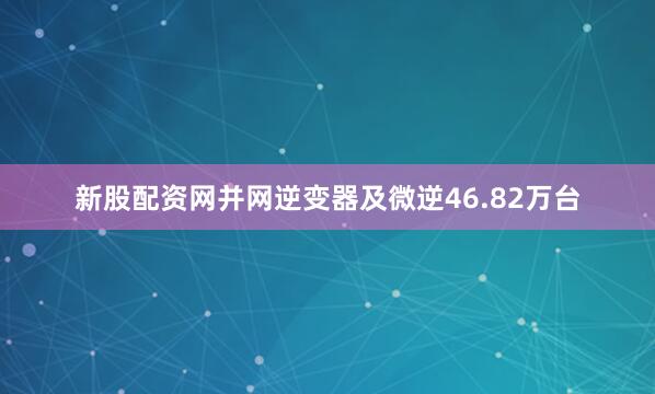 新股配资网并网逆变器及微逆46.82万台
