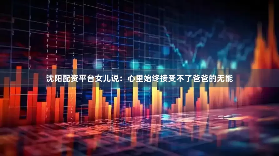 沈阳配资平台女儿说：心里始终接受不了爸爸的无能