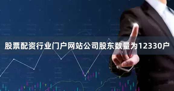 股票配资行业门户网站公司股东数量为12330户