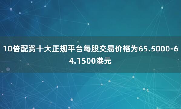 10倍配资十大正规平台每股交易价格为65.5000-64.1500港元