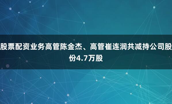 股票配资业务高管陈金杰、高管崔连润共减持公司股份4.7万股