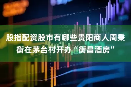 股指配资股市有哪些贵阳商人周秉衡在茅台村开办“衡昌酒房”